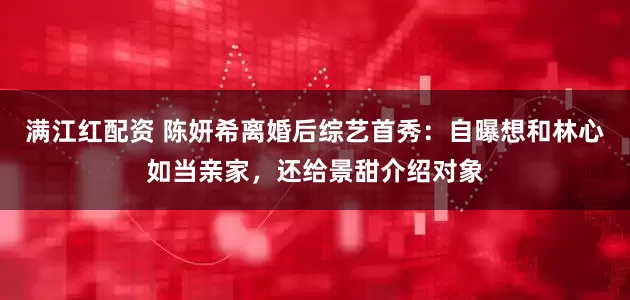 满江红配资 陈妍希离婚后综艺首秀：自曝想和林心如当亲家，还给景甜介绍对象