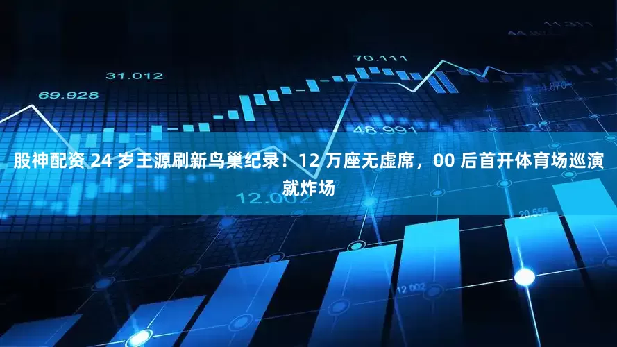 股神配资 24 岁王源刷新鸟巢纪录！12 万座无虚席，00 后首开体育场巡演就炸场