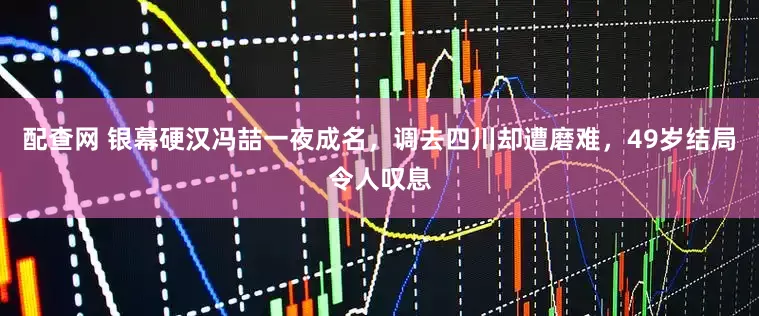 配查网 银幕硬汉冯喆一夜成名，调去四川却遭磨难，49岁结局令人叹息