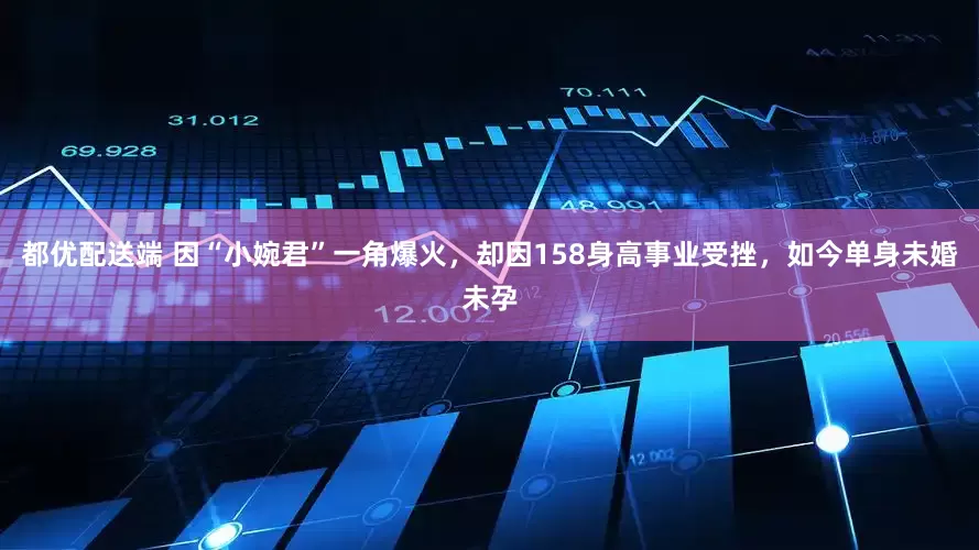都优配送端 因“小婉君”一角爆火，却因158身高事业受挫，如今单身未婚未孕