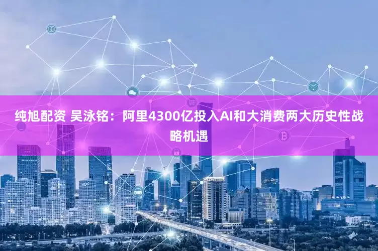 纯旭配资 吴泳铭：阿里4300亿投入AI和大消费两大历史性战略机遇