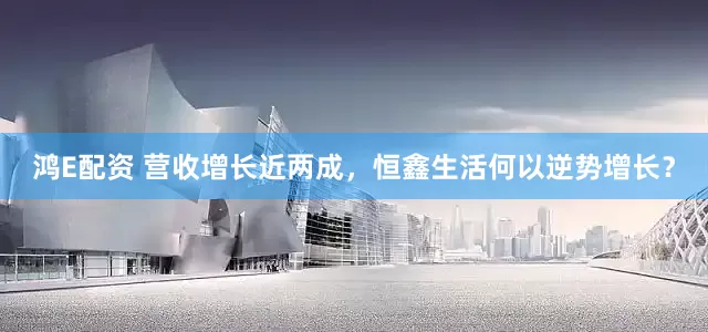 鸿E配资 营收增长近两成，恒鑫生活何以逆势增长？