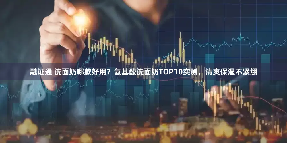 融证通 洗面奶哪款好用？氨基酸洗面奶TOP10实测，清爽保湿不紧绷