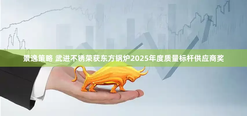 景逸策略 武进不锈荣获东方锅炉2025年度质量标杆供应商奖