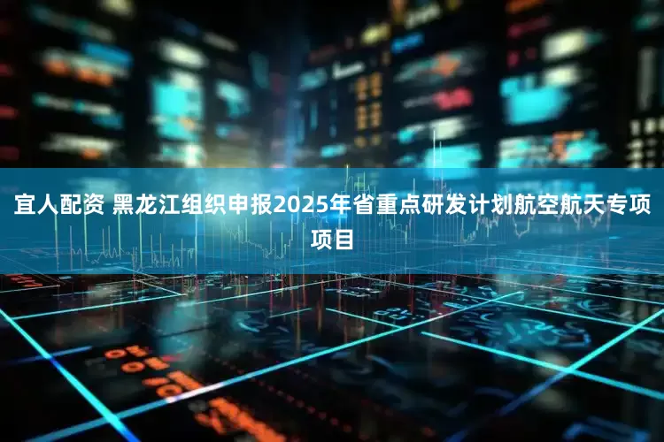 宜人配资 黑龙江组织申报2025年省重点研发计划航空航天专项项目
