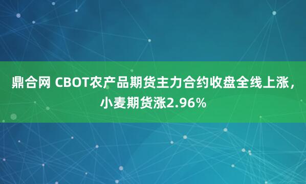 鼎合网 CBOT农产品期货主力合约收盘全线上涨，小麦期货涨2.96%