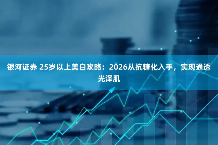 银河证券 25岁以上美白攻略：2026从抗糖化入手，实现通透光泽肌